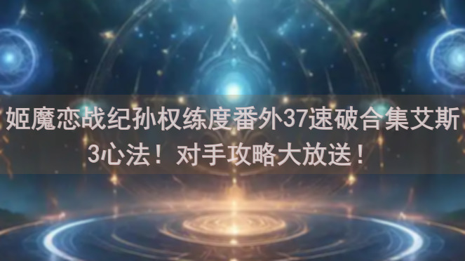 姬魔恋战纪孙权练度番外37速破合集艾斯3心法！对手攻略大放送！