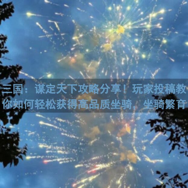 三国：谋定天下攻略分享！玩家投稿教你如何轻松获得高品质坐骑，坐骑繁育及搭配技巧一网打尽！