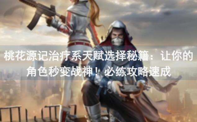 桃花源记治疗系天赋选择秘籍：让你的角色秒变战神！必练攻略速成