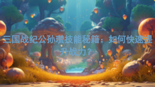 三国战纪公孙瓒技能秘籍：如何快速提升战力？